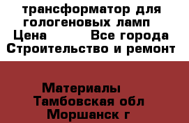 трансформатор для гологеновых ламп › Цена ­ 250 - Все города Строительство и ремонт » Материалы   . Тамбовская обл.,Моршанск г.